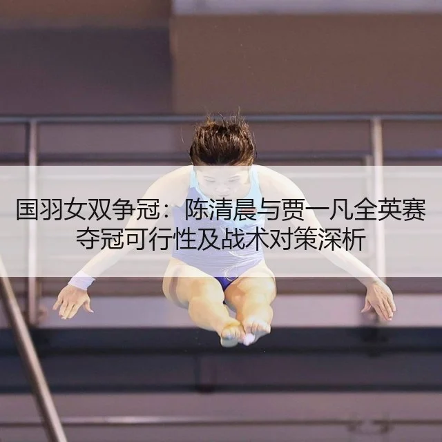 国羽女双争冠：陈清晨与贾一凡全英赛夺冠可行性及战术对策深析